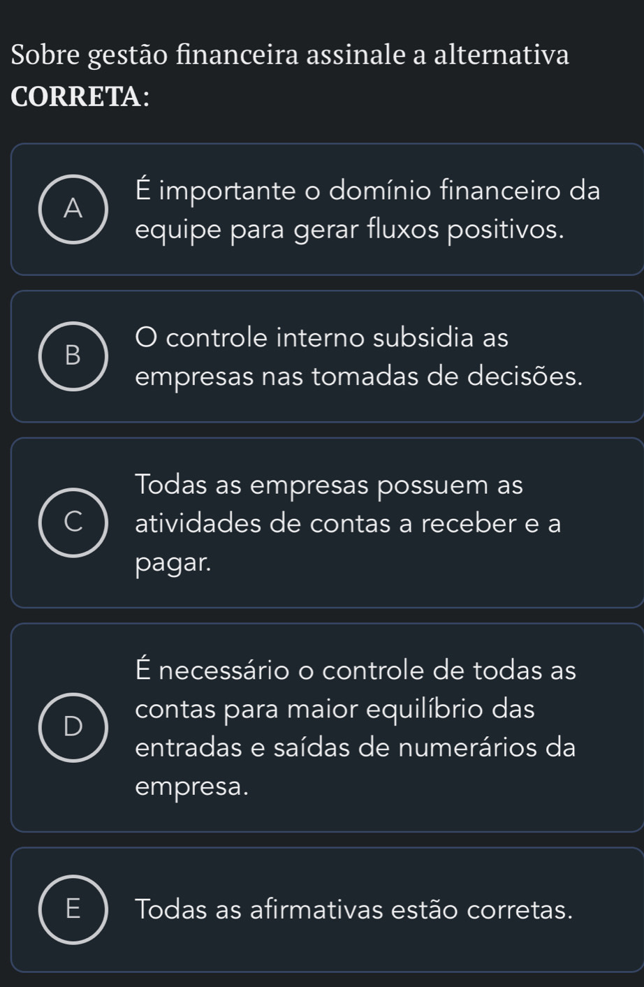 Sobre gestão financeira assinale a alternativa
CORRETA:
A
É importante o domínio financeiro da
equipe para gerar fluxos positivos.
O controle interno subsidia as
empresas nas tomadas de decisões.
Todas as empresas possuem as
atividades de contas a receber e a
pagar.
É necessário o controle de todas as
contas para maior equilíbrio das
entradas e saídas de numerários da
empresa.
Todas as afirmativas estão corretas.