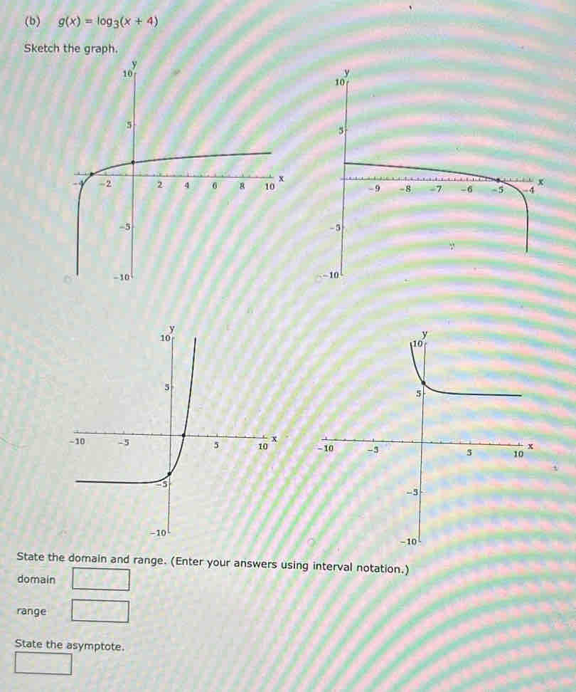 g(x)=log _3(x+4)
Sketch the graph. 

State the domain and range. (Enter your answers using interval notation.) 
domain 
range 
State the asymptote.