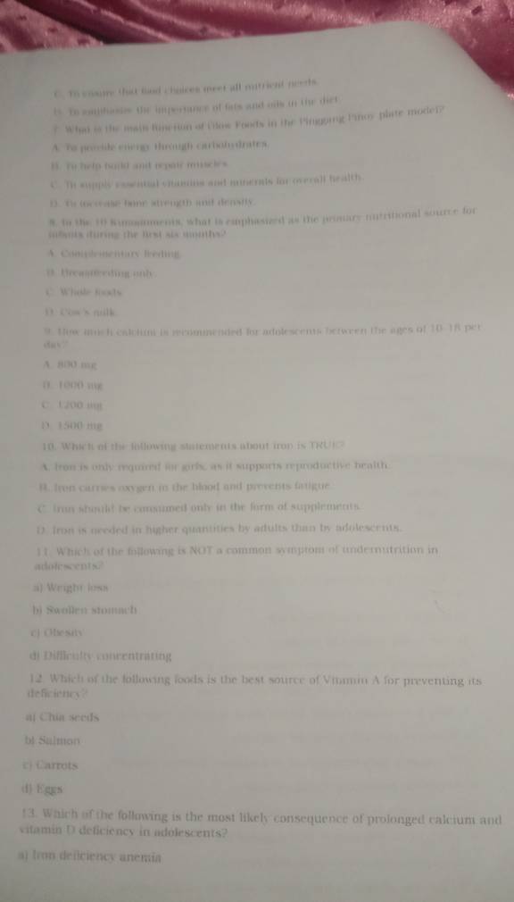 C. To ensune thid find chnices meet all mutrient needs.
is. To emhoss the impertance of fats and ods in the dict
? Whan is the iain Rusetion of Pilos Foods in the Pingoing Proy plate model?
A. Ts prvide energy trough carbolydrates
B. To help haid ant repair mscles
C. Th supply cowntal chasons and mumerals for overall health.
D. ts locceae bone strength and densfly.
8. tn the 10 Rimmanments, what is caphasized as the pesare nntritional source for
ibmis during the first aix miths?
A. Conlonciury Bedi
0. Brea eding onh
C. Whole foods
D. Cows nilk
9. Hox aich calciun is recommended for adolescents between the ages of 10-18 per
ca√?
A. 800 mg
D. 1000 mg
C. 1200 i
D. 1500 mg
10. Whick of the lollowing statements about irop is TRU
A. fron is only required for gri as if supports reproductive bealth
B. Iven carries oxygen in the blood and prevents fatigue
C tran should be consumed only in the form of supplements.
D fron is needed in higher quantities by adults than by adolescents.
11. Which of the following is NOT a common symptom of undernutrition in
adolescents?
a) Wright loss
bj Swollen stomach
c] Ohe saiv
di Difficulty concentrating
12. Which of the following foods is the best source of Vitmin A for preventing its
deficiency?
al Chia seeds
bl Sulmon
Ej Carrots
(1) hggs
13. Which of the following is the most likely consequence of prolonged calcium and
vitamin D deficiency in adolescents?
a) Iron deficiency anemia