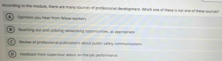 According to the module, there are many sources of professional development. Which one of these is not one of these sources?
A Opinions you hear from fellow workers
B Reaching out and utillizing networking opportunities, as appropriate
C Review of professional publications about public safety communications
D Feedback from supervisor about on-the-job performance