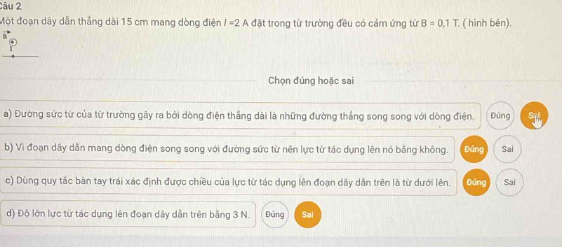 Một đoạn dây dẫn thẳng dài 15 cm mang dòng điện I=2A đặt trong từ trường đều có cảm ứng từ B=0,1T. ( hình bên). 
8 
Chọn đúng hoặc sai 
a) Đường sức từ của từ trường gây ra bởi dòng điện thẳng dài là những đường thẳng song song với dòng điện. Đúng Sql 
b) Vì đoạn dây dẫn mang dòng điện song song với đường sức từ nên lực từ tác dụng lên nó bằng không. Đúng Sai 
c) Dùng quy tắc bàn tay trái xác định được chiều của lực từ tác dụng lên đoạn dây dẫn trên là từ dưới lên. Đúng Sai 
d) Độ lớn lực từ tác dụng lên đoạn dây dẫn trên bằng 3 N. Đúng Sai