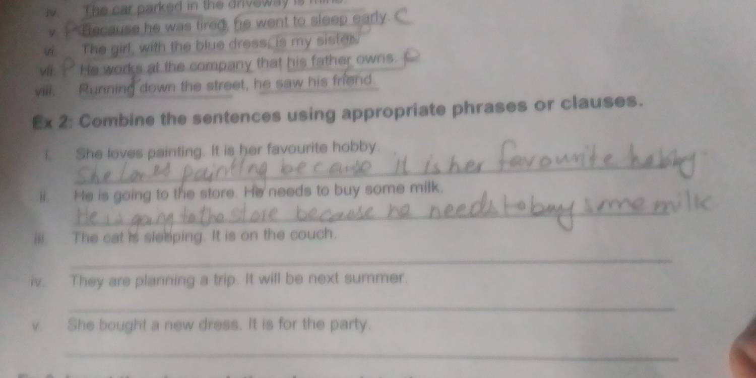 iv The car parked in the driveway isi 
v. _ Because he was tired, fie went to sleep early. 
vi. The girl, with the blue dress; is my sistor. 
vil. He works at the company that his father owns. 
vill. Running down the street, he saw his friend. 
Ex 2: Combine the sentences using appropriate phrases or clauses. 
_ 
i She loves painting. It is her favourite hobby. 
_ 
ii. He is going to the store. He needs to buy some milk. 
iii. The cat is sleeping. It is on the couch. 
_ 
iv. They are planning a trip. It will be next summer. 
_ 
v. She bought a new dress. It is for the party. 
_