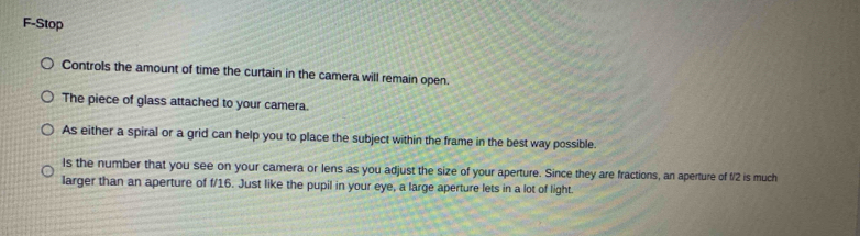 F-Stop 
Controls the amount of time the curtain in the camera will remain open. 
The piece of glass attached to your camera. 
As either a spiral or a grid can help you to place the subject within the frame in the best way possible. 
Is the number that you see on your camera or lens as you adjust the size of your aperture. Since they are fractions, an aperture of f/2 is much 
larger than an aperture of f/16. Just like the pupil in your eye, a large aperture lets in a lot of light.