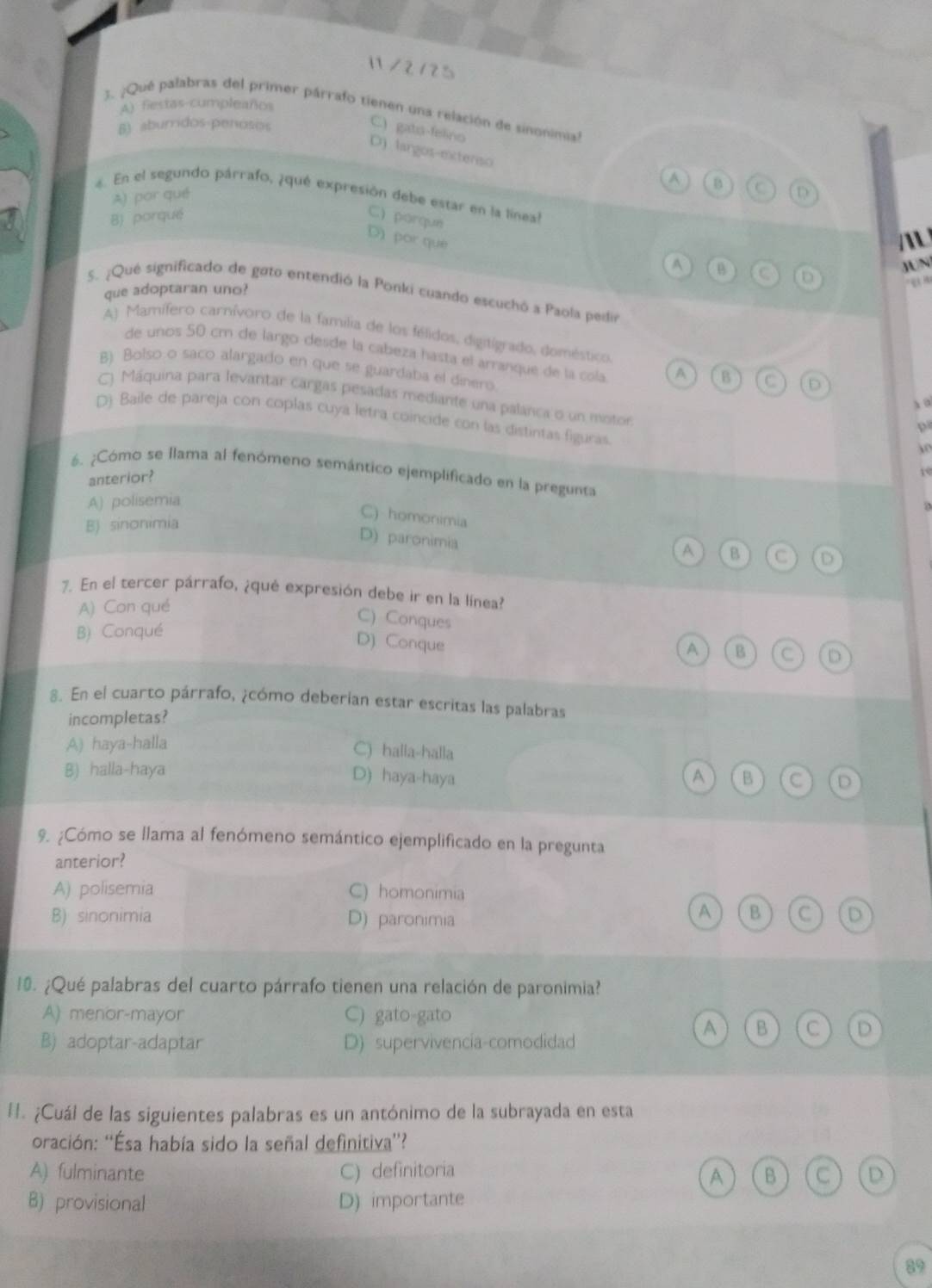 1 /2/25
A) fiestas cumpleaños
3. ¿Qué palabras del primer párrafo tienen una relación de sinonimial
B) aburidos-penosos
C.) gato-felino B
D) largos-extenso
A) por qué
4. En el segundo párrafo, ¿qué expresión debe estar en la líneal
B) porqué C) porque
D) por què
/ 
A B
que adoptaran uno? C D JUN
S. ¿Qué significado de goto entendió la Ponki cuando escuchó a Paola pedi
A) Mamífero carnívoro de la familia de los félidos, digitigrado, doméstico
de unos 50 cm de largo desde la cabeza hasta el arranque de la cola A B
B) Bolso o saño alargado en que se guardaba el dinero.
x o
() Máquina para levantar cargas pesadas mediante una palanca o un motor 0
D) Baile de pareja con coplas cuya letra coincide con las distintas figuras.
6. ¿Cómo se llama al fenómeno semántico ejemplificado en la pregunta
anterior?
10
A) polisemia
B) sinonimia
C) homonimia B C D
D) paronimia
A
7. En el tercer párrafo, ¿qué expresión debe ir en la línea?
A) Con qué
B) Conqué
C) Conques C D
D) Conque
A B
8. En el cuarto párrafo, ¿cómo deberian estar escritas las palabras
incompletas?
A) haya-halla C) halla-halla
B) halla-haya D) haya-haya A B C D
9. ¿Cómo se llama al fenómeno semántico ejemplificado en la pregunta
anterior?
A) polisemia C) homonimia
B) sinonimia D) paronimia
A B C D
0. ¿Qué palabras del cuarto párrafo tienen una relación de paronimia?
A) menor-mayor C) gato-gato
A B C D
B) adoptar-adaptar D) supervivencia-comodidad
H. ¿Cuál de las siguientes palabras es un antónimo de la subrayada en esta
oración: ''Ésa había sido la señal definitiva”?
A) fulminante C) definitoria B C D
A
B) provisional D) importante
89