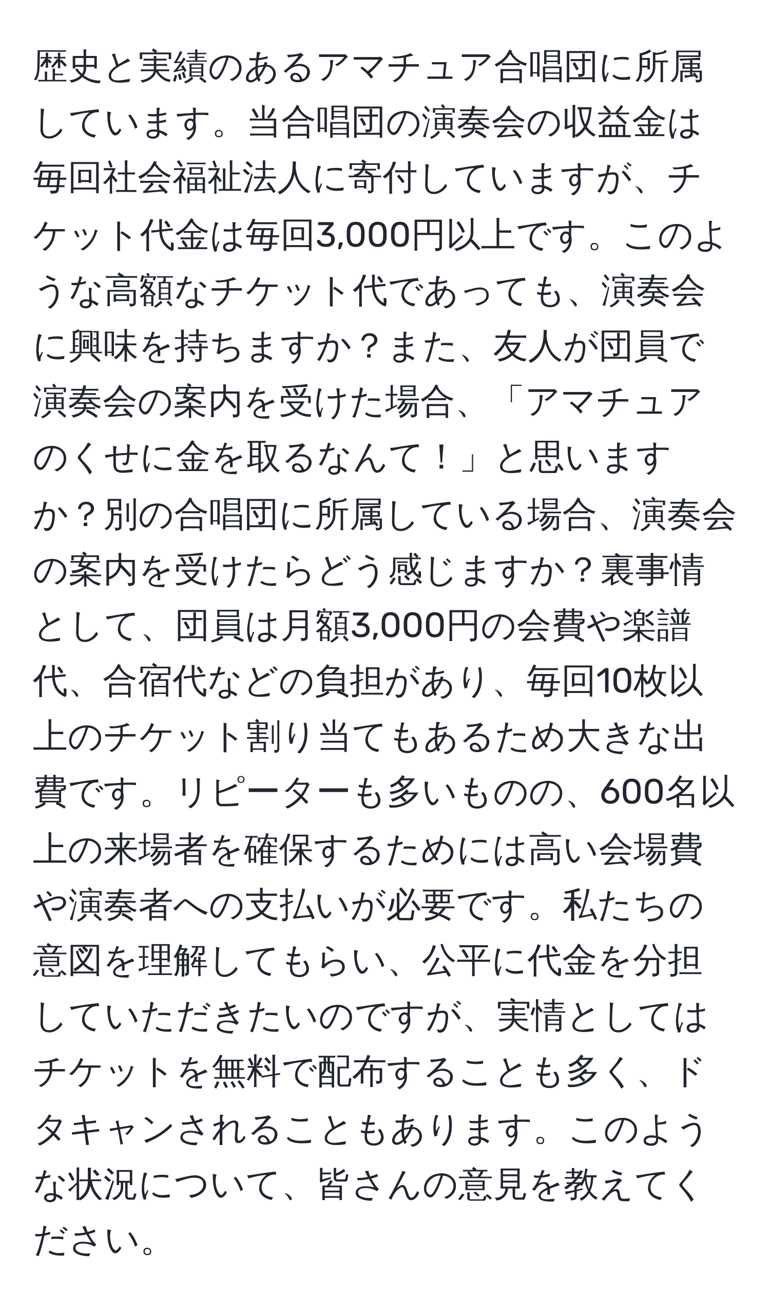 歴史と実績のあるアマチュア合唱団に所属しています。当合唱団の演奏会の収益金は毎回社会福祉法人に寄付していますが、チケット代金は毎回3,000円以上です。このような高額なチケット代であっても、演奏会に興味を持ちますか？また、友人が団員で演奏会の案内を受けた場合、「アマチュアのくせに金を取るなんて！」と思いますか？別の合唱団に所属している場合、演奏会の案内を受けたらどう感じますか？裏事情として、団員は月額3,000円の会費や楽譜代、合宿代などの負担があり、毎回10枚以上のチケット割り当てもあるため大きな出費です。リピーターも多いものの、600名以上の来場者を確保するためには高い会場費や演奏者への支払いが必要です。私たちの意図を理解してもらい、公平に代金を分担していただきたいのですが、実情としてはチケットを無料で配布することも多く、ドタキャンされることもあります。このような状況について、皆さんの意見を教えてください。