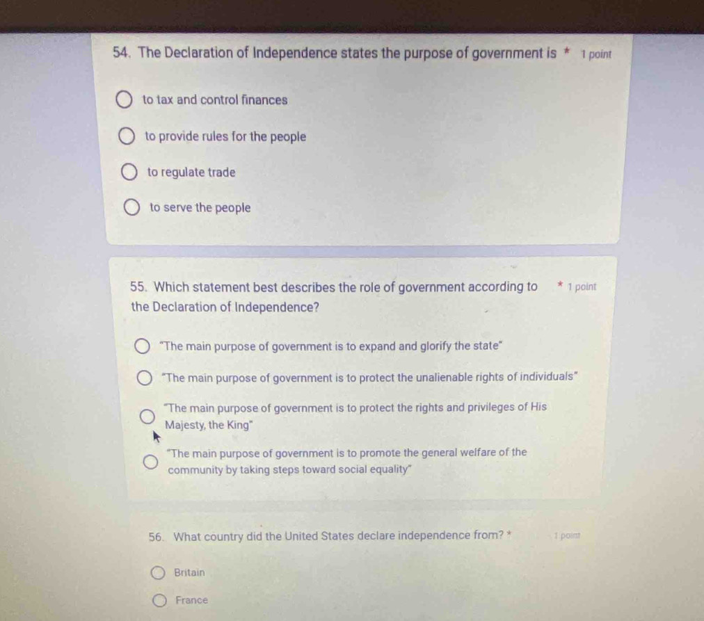 The Declaration of Independence states the purpose of government is * 1 point
to tax and control finances
to provide rules for the people
to regulate trade
to serve the people
55. Which statement best describes the role of government according to * 1 point
the Declaration of Independence?
"The main purpose of government is to expand and glorify the state"
“The main purpose of government is to protect the unalienable rights of individuals”
"The main purpose of government is to protect the rights and privileges of His
Majesty, the King"
"The main purpose of government is to promote the general welfare of the
community by taking steps toward social equality"
56. What country did the United States declare independence from? * 1 point
Britain
France