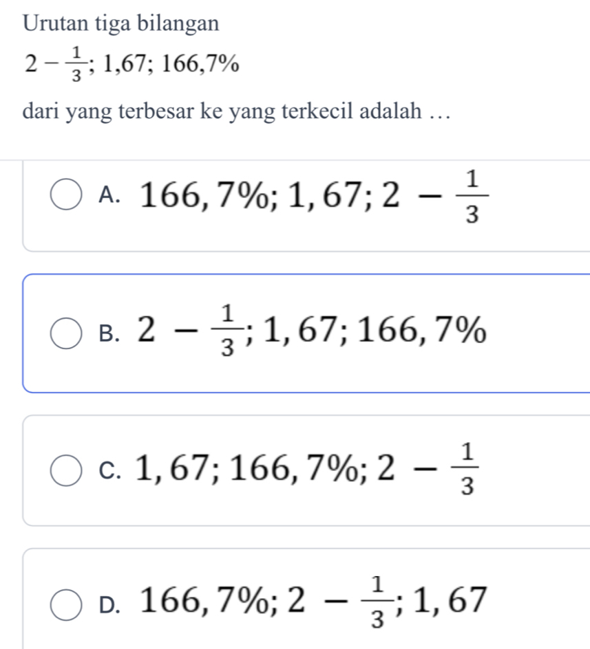 Urutan tiga bilangan
2- 1/3 ; 1,67; 166,7%
dari yang terbesar ke yang terkecil adalah …
A. 166,7%; 1,67; 2- 1/3 
B. 2- 1/3 ; 1,67; 166,7%
C. 1,67; 166,7%; 2- 1/3 
D. 166,7%; 2- 1/3 ; 1,67