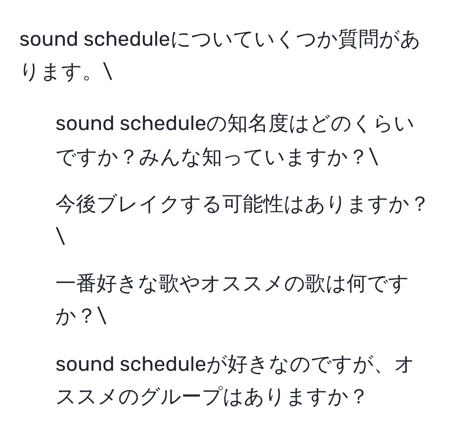 sound scheduleについていくつか質問があります。
1. sound scheduleの知名度はどのくらいですか？みんな知っていますか？
2. 今後ブレイクする可能性はありますか？
3. 一番好きな歌やオススメの歌は何ですか？
4. sound scheduleが好きなのですが、オススメのグループはありますか？