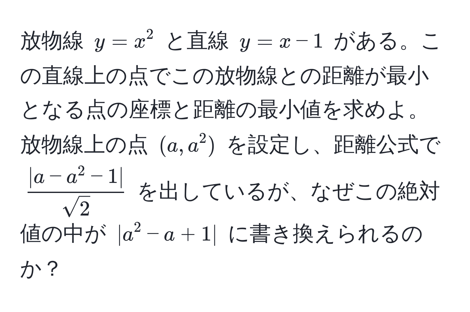 放物線 $y = x^(2$ と直線 $y = x - 1$ がある。この直線上の点でこの放物線との距離が最小となる点の座標と距離の最小値を求めよ。放物線上の点 $(a, a^2)$ を設定し、距離公式で $frac|a - a^2 - 1|)sqrt(2)$ を出しているが、なぜこの絶対値の中が $|a^2 - a + 1|$ に書き換えられるのか？