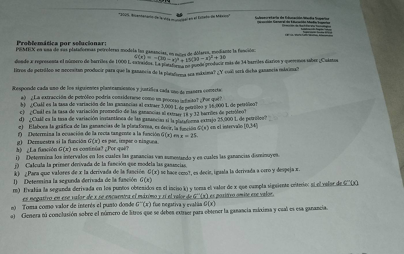 '2025. Bicentenario de la vida municipal en el Estado de México"  Subsecretaría de Educación Media Superior
Dirección General de Educación Media Superior
Dirección de Bachillerato Tecnológico
Subdirección Región Toluca
Supervisión Escolar BT010
CBT Lic. Mario Colin Sánchez, Atlacomulco
Problemática por solucionar:
PEMEX en una de sus plataformas petroleras modela las ganancias, en a ita de dólares, mediante la función:
G(x)=-(30-x)^3+15(30-x)^2+30
donde x representa el número de barriles de 1000 L extraídos. La plataforma no puede producir más de 34 barriles diarios y queremos saber ¿Cuántos
litros de petróleo se necesitan producir para que la ganancia de la plataforma sea máxima? ¿Y cuál será dicha ganancia máxima?
Responde cada uno de los siguientes planteamientos y justifica cada uno de manera correcta:
a) ¿La extracción de petróleo podría considerarse como un proceso infinito? ¿Por qué?
b) ¿Cuál es la tasa de variación de las ganancias al extraer 3,000 L de petróleo y 16,000 L de petróleo?
c) ¿Cuál es la tasa de variación promedio de las ganancias al extraer 18 y 32 barriles de petróleo?
d) ¿Cuál es la tasa de variación instantánea de las ganancias si la plataforma extrajo 25,000 L de petróleo?
e) Elabora la gráfica de las ganancias de la plataforma, es decir, la función G(x) en el intervalo [0,34]
f) Determina la ecuación de la recta tangente a la función G(x) en x=25.
g) Demuestra si la función G(x) es par, impar o ninguna.
h) ¿La función G(x) es continúa? ¿Por qué?
i) Determina los intervalos en los cuales las ganancias van aumentando y en cuales las ganancias disminuyen.
j) Calcula la primer derivada de la función que modela las ganancias.
k) ¿Para que valores de x la derivada de la función G(x) se hace cero?, es decir, iguala la derivada a cero y despeja x.
l) Determina la segunda derivada de la función G(x)
m) Evalúa la segunda derivada en los puntos obtenidos en el inciso k) y toma el valor de x que cumpla siguiente criterio: si el valor de _ G''(x)
es negativo en ese valor de x se encuentra el máximo y si el valor de _ G''(x) es positivo omite ese valor.
n) Toma como valor de interés el punto donde G''(x) fue negativa y evalúa G(x)
o) Genera tú conclusión sobre el número de litros que se deben extraer para obtener la ganancia máxima y cual es esa ganancia.