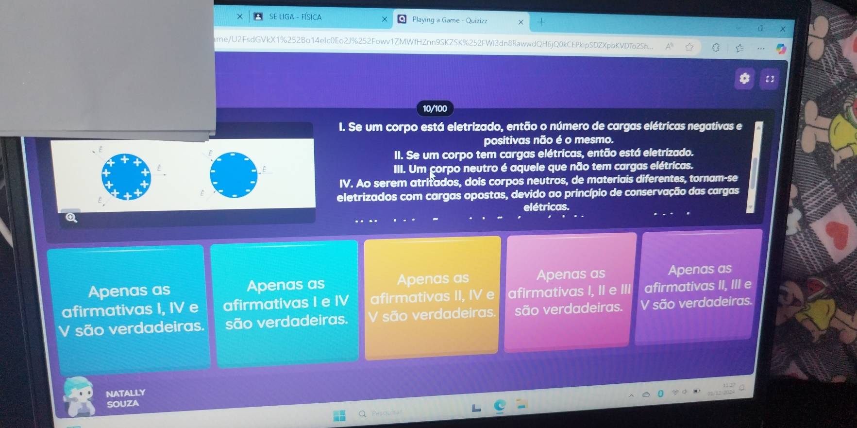 Playing a Game - Quizizz
ime/U2FsdGVkX1%252Bo14elc0Eo2J%252Fowv1ZMWfHZnn9SK2 8K%252FWl3dn8RawwdQH6jQ0kCEPkipSDZXpbKVDTo2Sh...
10/100
I. Se um corpo está eletrizado, então o número de cargas elétricas negativas e
positivas não é o mesmo.
II. Se um corpo tem cargas elétricas, então está eletrizado.
III. Um çorpo neutro é aquele que não tem cargas elétricas.
IV. Ao serem atritados, dois corpos neutros, de materiais diferentes, tornam-se
eletrizados com cargas opostas, devido ao princípio de conservação das cargas
elétricas.
Apenas as Apenas as Apenas as Apenas as Apenas as
afirmativas I, IV e afirmativas I e IV afirmativas II, IV e afirmativas I, II e III afirmativas II, III e
V são verdadeiras. são verdadeiras. V são verdadeiras. são verdadeiras. V são verdadeiras.
NATALLY
SOUZA
ou