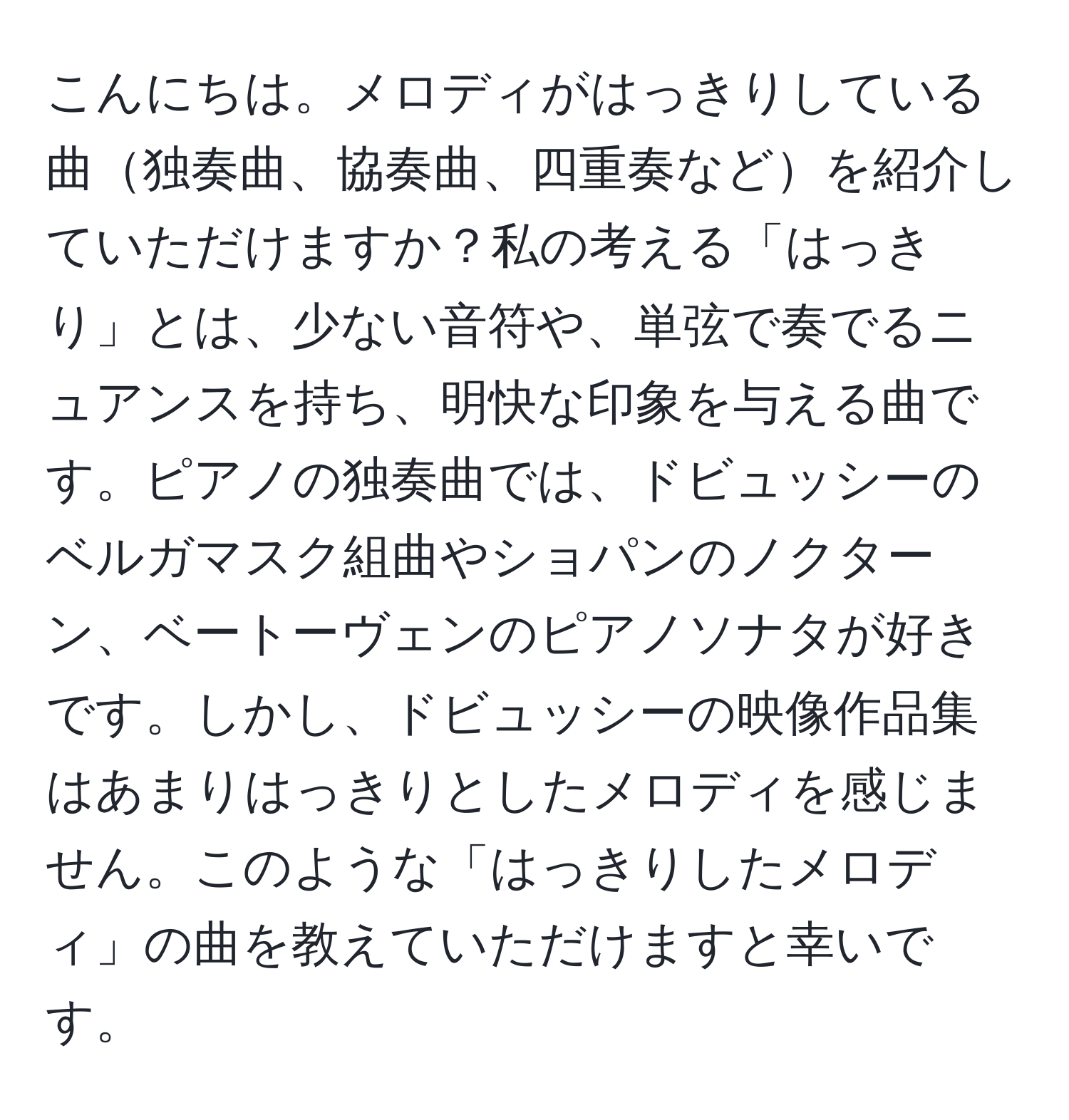 こんにちは。メロディがはっきりしている曲独奏曲、協奏曲、四重奏などを紹介していただけますか？私の考える「はっきり」とは、少ない音符や、単弦で奏でるニュアンスを持ち、明快な印象を与える曲です。ピアノの独奏曲では、ドビュッシーのベルガマスク組曲やショパンのノクターン、ベートーヴェンのピアノソナタが好きです。しかし、ドビュッシーの映像作品集はあまりはっきりとしたメロディを感じません。このような「はっきりしたメロディ」の曲を教えていただけますと幸いです。