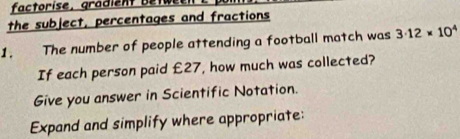 factorise, gradient etw 
the subject, percentages and fractions 
1. The number of people attending a football match was 3· 12* 10^4
If each person paid £27, how much was collected? 
Give you answer in Scientific Notation. 
Expand and simplify where appropriate: