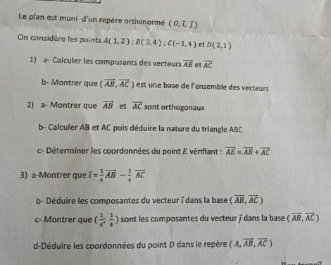 Le plan est muni d'un repère orthonormé (0,overline i,overline j)
On considère les points A(1,2); B(3,4); C(-1,4) et D(2,1)
1) a- Calculer les composants des vecteurs vector AB et vector AC
b- Montrer que (vector AB,vector AC) est une base de l'ensemble des vecteurs 
2) a- Montrer que vector AB et vector AC sont orthogonaux 
b- Calculer AB et AC puis déduire la nature du triangle ABC
c- Déterminer les coordonnées du point E vérifiant : vector AE=vector AB+vector AC
3) a-Montrer que vector l= 1/4 vector AB- 1/4 vector AC
b- Déduire les composantes du vecteur 7 dans la base (vector AB,vector AC)
c- Montrer que ( 1/4 ; 1/4 ) sont les composantes du vecteur ' dans la base (overline AB,overline AC)
d-Déduire les coordonnées du point D dans le repère (A,vector AB,vector AC)