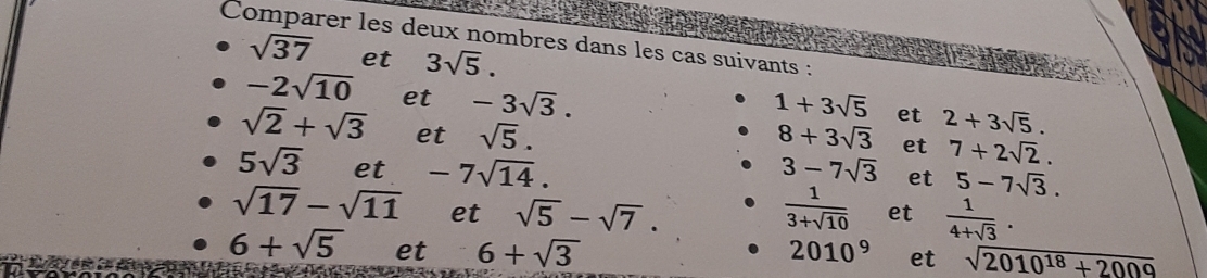 Comparer les deux nombres dans les cas suivants :
sqrt(37) et 3sqrt(5).
-2sqrt(10) et -3sqrt(3).
1+3sqrt(5) et 2+3sqrt(5).
sqrt(2)+sqrt(3) et sqrt(5). 8+3sqrt(3) et 7+2sqrt(2).
5sqrt(3) et -7sqrt(14). 3-7sqrt(3) et 5-7sqrt(3).
sqrt(17)-sqrt(11) et sqrt(5)-sqrt(7).  1/3+sqrt(10)  et  1/4+sqrt(3) .
6+sqrt(5) et 6+sqrt(3) 2010^9 et sqrt(2010^(18)+2009)