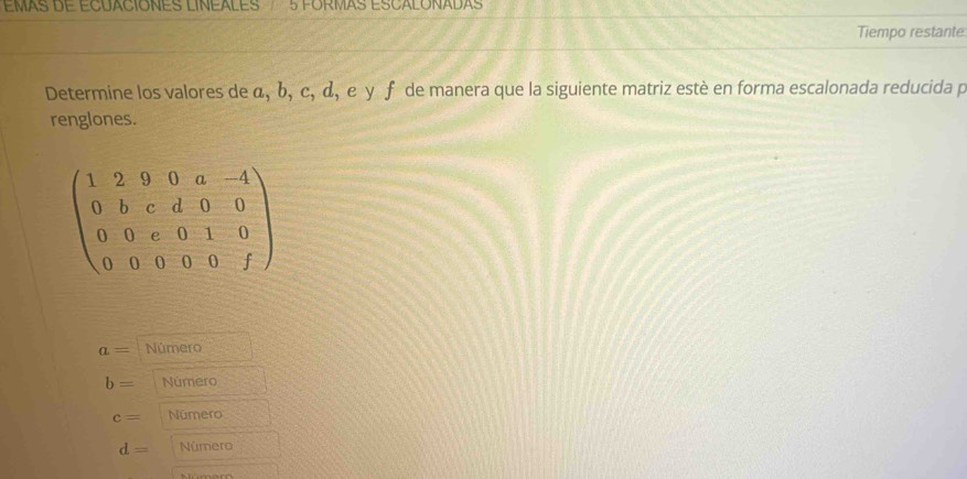 EMAS DE ECUACIONES LINEALES 5 FORMAS ESCALONADAS
Tiempo restante
Determine los valores de α, b, c, α, ε γ ƒ de manera que la siguiente matriz estè en forma escalonada reducida p
renglones.
beginpmatrix 1&2&9&0&a&-4 0&b&c&d&0&0 0&0&e&0&1&0 0&0&0&0&fendpmatrix
a= Número
b= Número
c= Número
d= Número