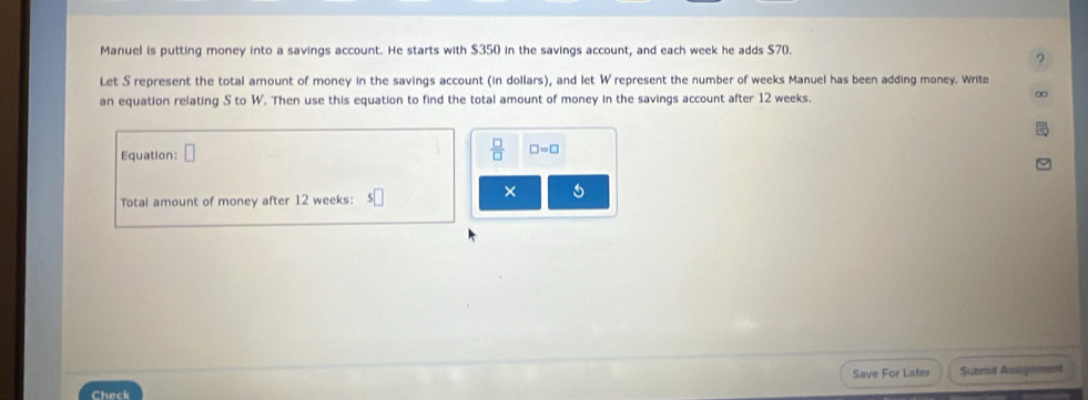 Manuel is putting money into a savings account. He starts with $350 in the savings account, and each week he adds $70. 
? 
Let S represent the total amount of money in the savings account (in dollars), and let W represent the number of weeks Manuel has been adding money. Write 
an equation relating S to W. Then use this equation to find the total amount of money in the savings account after 12 weeks. 
∞ 
Equation: n 
 □ /□   □ =□
× 5 
Total amount of money after 12 weeks : 
Check Save For Later Sutimit Assignment