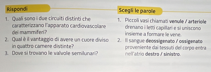 Rispondi Scegli le parole
1. Quali sono i due circuiti distinti che 1. Piccoli vasi chiamati venule / arteriole
caratterizzano l’apparato cardiovascolare drenano i letti capillari e si uniscono
dei mammiferi? insieme a formare le vene.
2. Qual è il vantaggio di avere un cuore diviso 2. Il sangue deossigenato / ossigenato
in quattro camere distinte? proveniente dai tessuti del corpo entra
3. Dove si trovano le valvole semilunari? nell’atrio destro / sinistro.