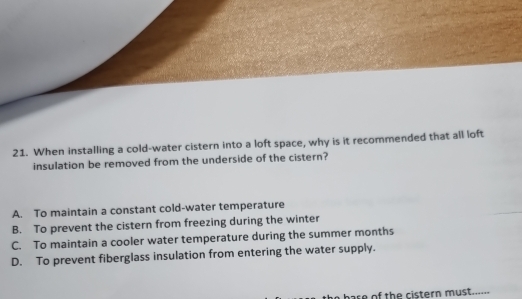 When installing a cold-water cistern into a loft space, why is it recommended that all loft
insulation be removed from the underside of the cistern?
A. To maintain a constant cold-water temperature
B. To prevent the cistern from freezing during the winter
C. To maintain a cooler water temperature during the summer months
D. To prevent fiberglass insulation from entering the water supply.
are of the cistern must......