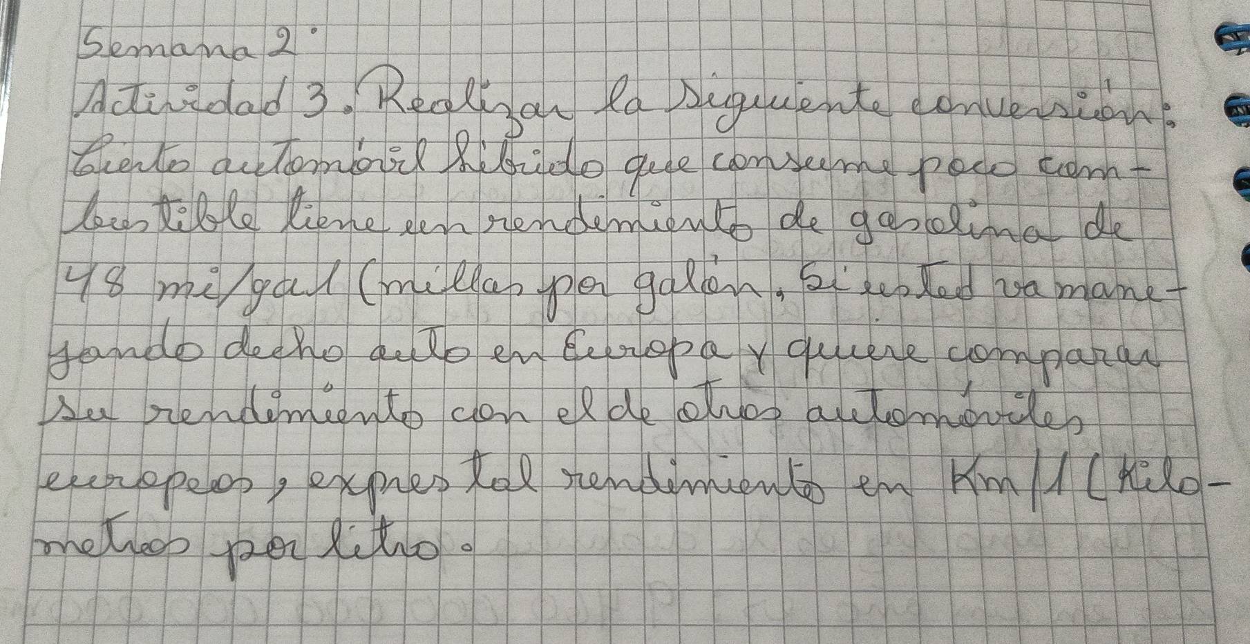 Semana2 
Actiedad 3. Rerlisan fa Auguuente eonueipnt 
Scento actomos? Rbido que conseeme peco tomt 
lec, tele liemepen nendemiento de gesolina de
48 mi gul (milap pen go Ran, at uted va manet 
fande deeho dote en Bemopay quuese compatar 
Au nendemeento can elde olvos actomovcles 
eenopeop, expres tel nendinento en Km/(Hido- 
melleos pen fito.