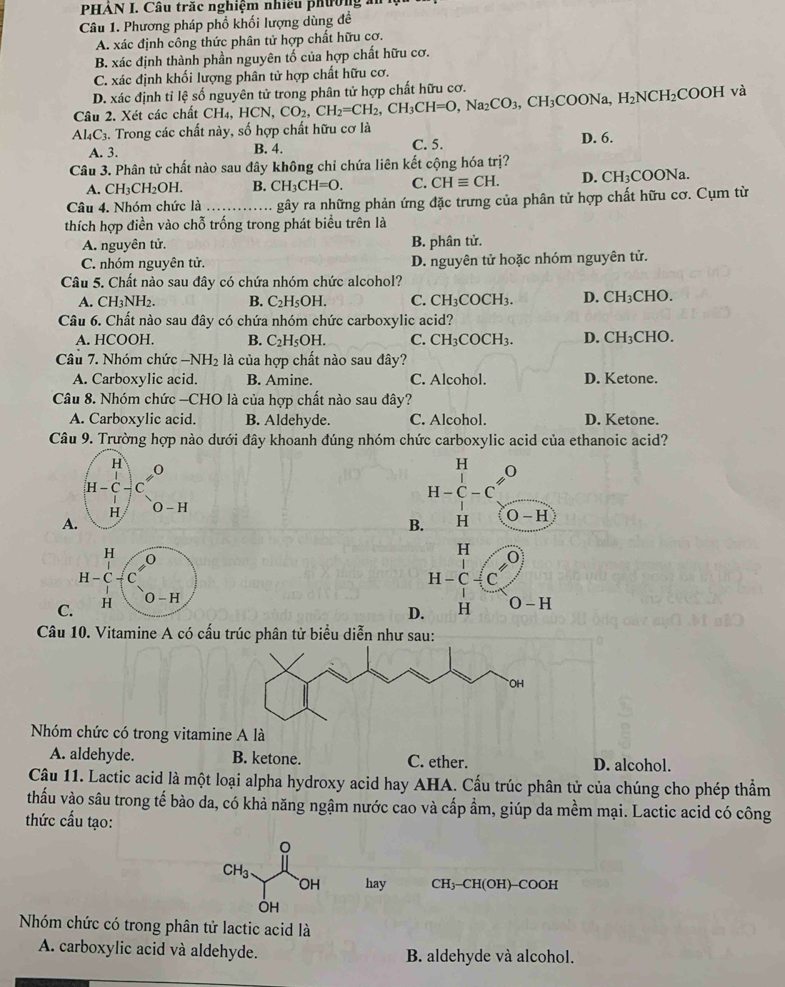 PHÁN I. Câu trăc nghiệm nhiều phường  a
Câu 1. Phương pháp phổ khối lượng dùng đề
A. xác định công thức phân tử hợp chất hữu cơ.
B. xác định thành phần nguyên tố của hợp chất hữu cơ.
C. xác định khối lượng phân tử hợp chất hữu cơ.
D. xác định tỉ lệ số nguyên tử trong phân tử hợp chất hữu cơ.
Câu 2. Xét các chất CH4, H( HCN,CO_2,CH_2=CH_2,CH_3CH=O,Na_2CO_3,CH_3COONa,H_2NCH_2COOH và
A| 4C3. Trong các chất này, số hợp chất hữu cơ là
A. 3. B. 4. C. 5. D. 6.
Câu 3. Phân tử chất nào sau đây không chỉ chứa liên kết cộng hóa trị?
A. CH_3CH_2OH. B. CH_3CH=O. C. CHequiv CH. D. C H_3COO Na.
Câu 4. Nhóm chức là _gây ra những phản ứng đặc trưng của phân tử hợp chất hữu cơ. Cụm từ
thích hợp điền vào chỗ trống trong phát biểu trên là
A. nguyên tử. B. phân tử.
C. nhóm nguyên tử. D. nguyên tử hoặc nhóm nguyên tử.
Câu 5. Chất nào sau đây có chứa nhóm chức alcohol?
A. CH_3NH_2. B. C_2H_5OH. C. CH_3COCH_3. D. CH_3C CHO.
Câu 6. Chất nào sau đây có chứa nhóm chức carboxylic acid?
A. HCOOH. B. C_2H_5OH. C. CH_3COCH_3. D. CH_3CHC )
Câu 7. Nhóm chức —NH₂ là của hợp chất nào sau đây?
A. Carboxylic acid. B. Amine. C. Alcohol. D. Ketone.
Câu 8. Nhóm chức —CHO là của hợp chất nào sau đây?
A. Carboxylic acid. B. Aldehyde. C. Alcohol. D. Ketone.
Câu 9. Trường hợp nào dưới đây khoanh đúng nhóm chức carboxylic acid của ethanoic acid?
beginarrayr H H-C-Cendarray
A
B. H O-H
H
0
beginarrayr H H-C+Cendarray  □ /□  
H-C/ C'. 0
C. H O-H
D. H O-H
Câu 10. Vitamine A có cấu trúc phân tử biểu diễn như sau:
Nhóm chức có trong vitamine A là
A. aldehyde. B. ketone. C. ether. D. alcohol.
Câu 11. Lactic acid là một loại alpha hydroxy acid hay AHA. Cấu trúc phân tử của chúng cho phép thầm
thấu vào sâu trong tế bào da, có khả năng ngậm nước cao và cấp ẩm, giúp da mềm mại. Lactic acid có công
thức cấu tạo:
hay CH₃-CH(OH)-COOH
Nhóm chức có trong phân tử lactic acid là
A. carboxylic acid và aldehyde. B. aldehyde và alcohol.