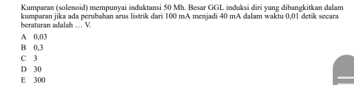 Kumparan (solenoid) mempunyai induktansi 50 Mh. Besar GGL induksi diri yang dibangkitkan dalam
kumparan jika ada perubahan arus listrik dari 100 mA menjadi 40 mA dalam waktu 0,01 detik secara
beraturan adalah … V
A 0,03
B 0,3
C 3
D 30
E 300