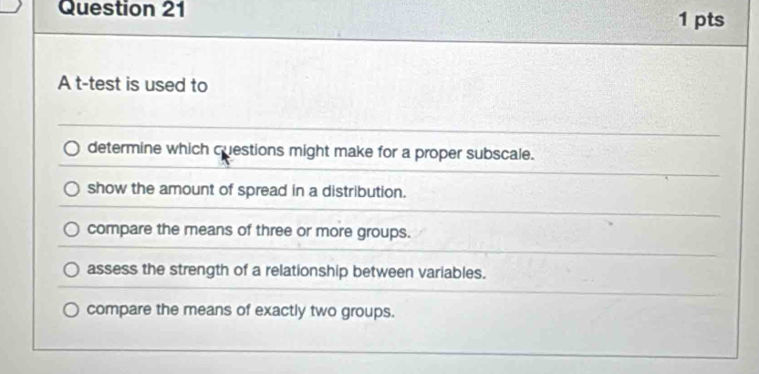 A t-test is used to
determine which cuestions might make for a proper subscale.
show the amount of spread in a distribution.
compare the means of three or more groups.
assess the strength of a relationship between variables.
compare the means of exactly two groups.