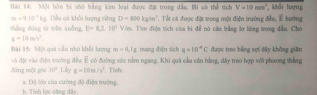 Một hòn bi nhỏ bằng kim loại được đặt trong dầu. Bi có thể tích V=10mm^3 , khối lượng
m=9.10^(-5)kg ,. Dầu có khối lượng riêng D=800kg/m^3. Tất cả được đặt trong một điện trường đều, overline E hướng 
thẳng đứng từ trên xuống, E=8, 2.10^3V/m h. Tìm điện tích của bi để nó cân bằng lơ lửng trong dầu. Cho
g=10m/s^2. 
Bài 15: Một quả cầu nhỏ khối lượng m=0, 1g mang điện tích q=10^(-8)C được treo bằng sợi dây không giãn 
và đặt vào điện trường đều vector E có đường sức nằm ngang. Khi quả cầu cân bằng, dây treo hợp với phương thẳng 
đứng một góc 30° Lấy g=10m/s^2. Tính: 
a. Độ lớn của cường độ điện trường. 
b. Tính lực căng dây.