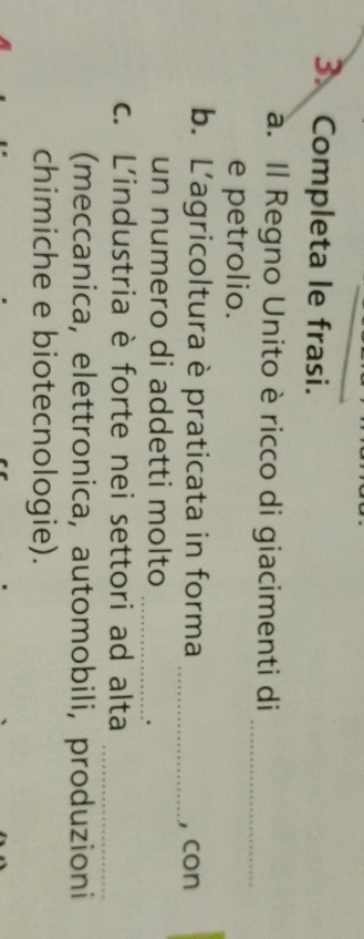 Completa le frasi. 
a. Il Regno Unito è ricco di giacimenti di_ 
e petrolio. 
b. L'agricoltura è praticata in forma _, con 
un numero di addetti molto 
_. 
c. L'industria è forte nei settori ad alta_ 
(meccanica, elettronica, automobili, produzioni 
chimiche e biotecnologie).