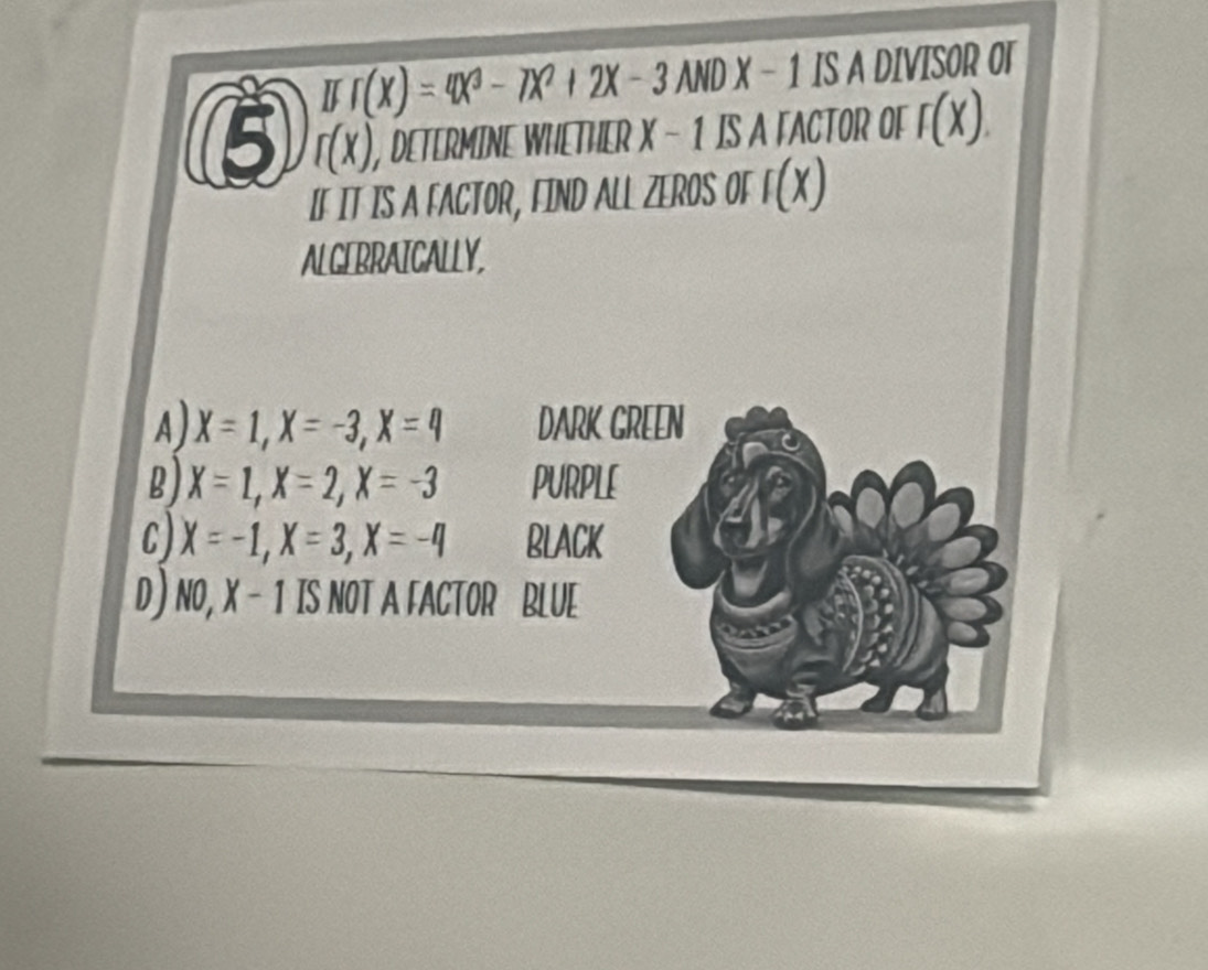 If(X)=4X^3-7X^2+2X-3ANDX- 1 IS A DIVISOR OT
5 r(x) , DETERMINE WHETHER X - 1 IS A FACTOR OF f(X). 
IF IT IS A FACTOR, FIND ALL ZEROS or f(x)
ALGERRAICALLY,
A) X=1, X=-3, X=4 DARK GREEN
B) X=1, X=2, X=-3 PURPLE
C) X=-1, X=3, X=-4 BLACK
D) NO, X - 1 IS NOT A FACTOR BLUE