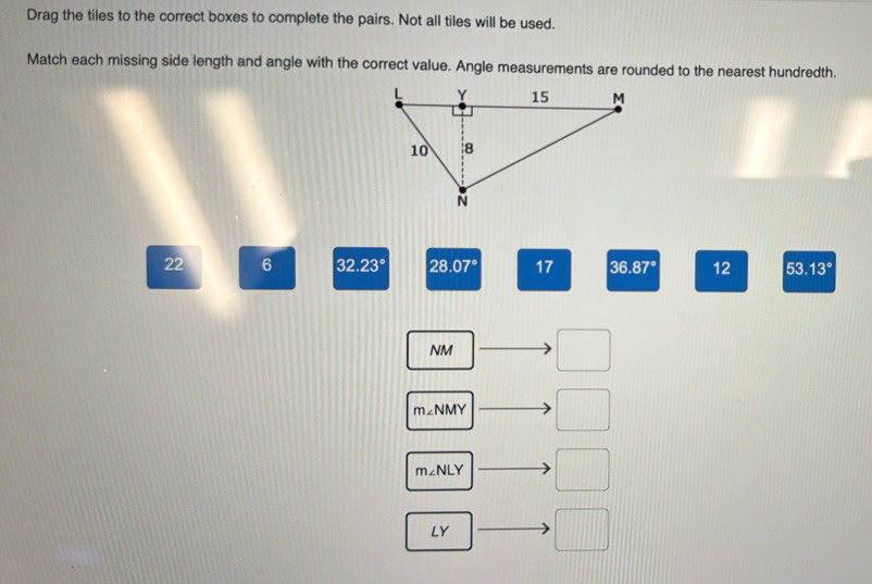 Drag the tiles to the correct boxes to complete the pairs. Not all tiles will be used. 
Match each missing side length and angle with the correct value. Angle measurements are rounded to the nearest hundredth.
22 6 32 2.23° 28.07° 17 36 .87° 12 53 .13°
NM □
m∠NMY □
m∠ NLY □
LY □