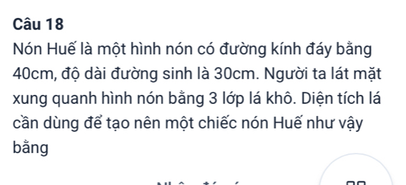 Nón Huế là một hình nón có đường kính đáy bằng
40cm, độ dài đường sinh là 30cm. Người ta lát mặt 
xung quanh hình nón bằng 3 lớp lá khô. Diện tích lá 
cần dùng để tạo nên một chiếc nón Huế như vậy 
bằng