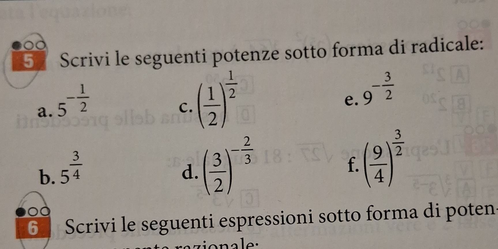 Scrivi le seguenti potenze sotto forma di radicale: 
a. 5^(-frac 1)2
C. ( 1/2 )^ 1/2 
e. 9^(-frac 3)2
b. 5^(frac 3)4
d. ( 3/2 )^- 2/3 
f. ( 9/4 )^ 3/2 
6 Scrivi le seguenti espressioni sotto forma di poten