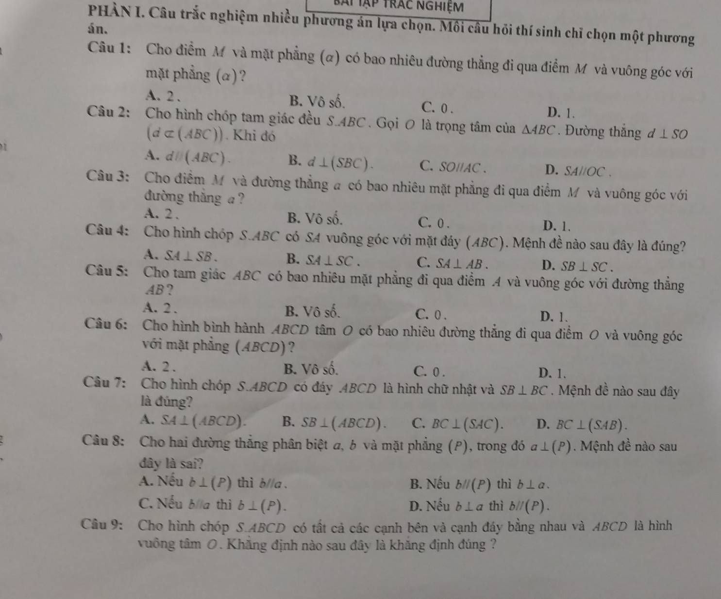 bài Tập trác nghiệm
PHÀN I. Câu trắc nghiệm nhiều phương án lựa chọn. Môi câu hỏi thí sinh chỉ chọn một phương
án.
Câu 1:  Cho điểm M và mặt phẳng (α) có bao nhiêu đường thẳng đi qua điểm M và vuông góc với
mặt phẳng (α)?
A. 2 . B. Vô số. D. 1.
C. 0 .
Câu 2: Cho hình chóp tam giác đều S.ABC . Gọi O là trọng tâm của △ ABC. Đường thắng . d⊥ SO
(d⊂ (ABC)). Khi đó
A. dparallel (ABC). B. d⊥ (SBC). C. SO//AC . SAparallel OC
D.
Câu 3: Cho điểm M và đường thẳng a có bao nhiêu mặt phẳng đi qua điểm M và vuông góc với
đường thắng  ?
A. 2 . B. Vô số. C. 0 .
D. 1.
Câu 4: Cho hình chóp S.ABC có SA vuông góc với mặt đáy (ABC). Mệnh đề nào sau đây là đúng?
A. SA⊥ SB. B. SA⊥ SC. C. SA⊥ AB. D. SB⊥ SC.
Câu 5: Cho tam giác ABC có bao nhiêu mặt phẳng đi qua điểm A và vuông góc với đường thẳng
AB?
A. 2 . B. Vô số. C. 0 . D. 1.
Câu 6: Cho hình bình hành ABCD tâm 0 có bao nhiêu đường thắng đi qua điểm 0 và vuông góc
với mặt phẳng (ABCD)?
A. 2 . B. Vô số. C. 0 . D. 1.
Câu 7: Cho hình chóp S.ABCD có đáy .ABCD là hình chữ nhật và SB⊥ BC Mệnh đề nào sau đây
là đúng?
A. SA⊥ (ABCD). B. SB⊥ (ABCD). C. BC⊥ (SAC). D. BC⊥ (SAB).
Câu 8: Cho hai đường thắng phân biệt a, b và mặt phẳng (P), trong đó a⊥ (P). Mệnh đề nào sau
đây là sai?
A. Nếu b⊥ (P) thì b//a . B. Nếu bparallel (P) thì b⊥ alpha .
C. Nếu b//a thì b⊥ (P). D. Nếu b⊥ a thì bparallel (P).
Câu 9: Cho hình chóp S.ABCD có tất cả các cạnh bên và cạnh đáy bằng nhau và ABCD là hình
tuồng tâm 0. Khăng định nào sau đây là khăng định đúng ?