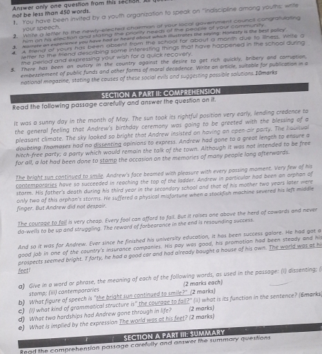 Answer only one question from this section. A
not be less than 450 words. 1. You have been invited by a youth organization to speak on "indiscipline among youths: write
2. Wite a letter to the newly-elected chairman of your local government council congrafulating
your speech.
him on his election and stating the priority needs of the people of your community.
3. Aamate on experience you have had or heard about which illustrates the saying: Honesty is the best policy
A friend of your has been absent from the school for about a month due to iliness. Wrife a
letter to the friend describing some interesting things that have happened in the school during .
the period and expressing your wish for a quick recovery.
5. There has been an outcry in the country against the desire to get rich quickly, bribery and corruption,
embezzlement of public funds and other forms of moral decadence. Write an article, suitable for publication in a
national magazine, stating the causes of these social evils and suggesting possible solutions. 10marks
SECTION A PART II: COMPREHENSION
Read the following passage carefully and answer the question on it.
It was a sunny day in the month of May. The sun took its rightful position very early, lending credence to
the general feeling that Andrew's birthday ceremony was going to be greeted with the blessing of a
pleasant climate. The sky looked so bright that Andrew insisted on having an open-air party. The habitual
doubting Thomases had no dissenting opinions to express. Andrew had gone to a great length to ensure a
hitch-free party; a party which would remain the talk of the town. Although it was not intended to be free
for all, a lot had been done to stamp the occasion on the memories of many people long afterwards.
The bright sun continued to smile. Andrew's face beamed with pleasure with every passing moment. Very few of his
contemporaries have so succeeded in reaching the top of the ladder. Andrew in particular had been an orphan of
storm. His father's death during his third year in the secondary school and that of his mother two years later were
only two of this orphan's storms. He suffered a physical misfortune when a stackfish machine severed his left middle
finger. But Andrew did not despair.
The courage to fail is very cheap. Every fool can afford to fall. But it raises one above the herd of cowards and never
do-wells to be up and struggling. The reward of forbearance in the end is resounding success.
And so it was for Andrew. Ever since he finished his university education, it has been success galore. He had got a
good job in one of the country's insurance companies. His pay was good, his promotion had been steady and his
prospects seemed bright. T forty, he had a good car and had already bought a house of his own. The world was at hi
feet!
a) Give in a word or phrase, the meaning of each of the following words, as used in the passage: (I) dissenting; (
stamp; (iii) contemporaries (2 marks each)
b) What figure of speech is "the bright sun continued to smile?" (2 marks)
c) (I) what kind of grammatical structure is'' the courage to fail?" (ii) what is its function in the sentence? (6marks
d) What two hardships had Andrew gone through in life? (2 marks)
e) What is implied by the expression The world was at his feet? (2 marks)
F SECTION A PART III: SUMMARY
Read the comprehension passage carefully and answer the summary questions