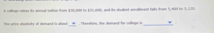 A college raises its annual tuition from $30,000 to $31,600, and its student enrollment falls from 5,400 to 5,120. 
The price elasticity of demand is about _. Therefore, the demand for college is _.