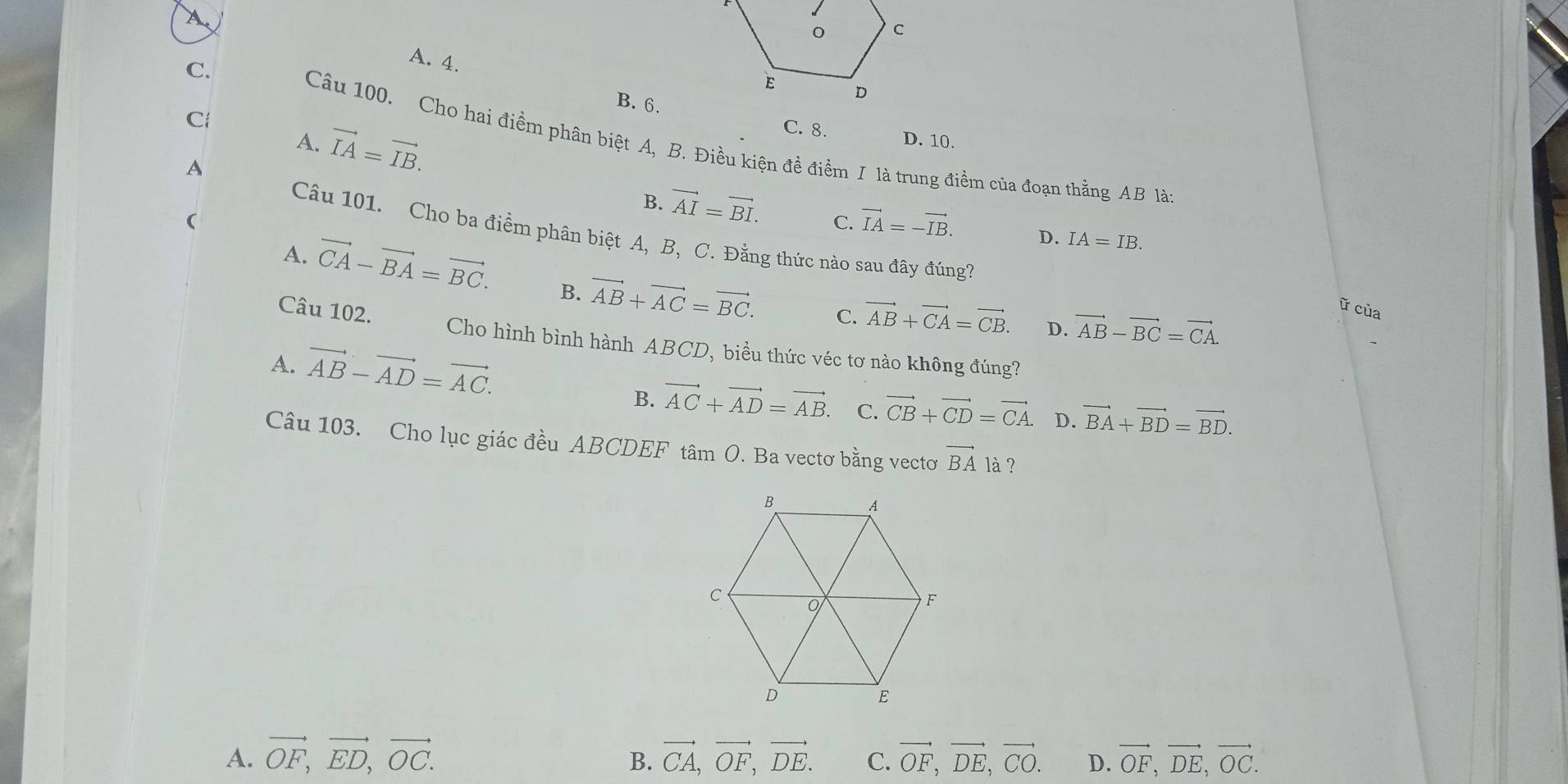 A.
C.
A. 4.
B. 6.
C
A. vector IA=vector IB.
C. 8. D. 10.
Câu 100. Cho hai điểm phân biệt A, B. Điều kiện đề điểm I là trung điểm của đoạn thằng AB làn
A

B. vector AI=vector BI. C. vector IA=-vector IB. D. IA=IB. 
Câu 101. Cho ba điểm phân biệt A, B, C. Đằng thức nào sau đây đúng?
A. vector CA-vector BA=vector BC. B. vector AB+vector AC=vector BC.
C. vector AB+vector CA=vector CB. D. vector AB-vector BC=vector CA. 
ữ cùa
Câu 102. Cho hình bình hành ABCD, biểu thức véc tơ nào không đúng?
A. vector AB-vector AD=vector AC. vector CB+vector CD=vector CA. D. vector BA+vector BD=vector BD.
B. vector AC+vector AD=vector AB. C.
Câu 103. Cho lục giác đều ABCDEF tâm O. Ba vectơ bằng vectơ vector BA là ?
A. vector OF, vector ED, vector OC. vector CA, vector OF, vector DE. C. vector OF, vector DE, vector CO. D. vector OF, vector DE, vector OC. 
B.