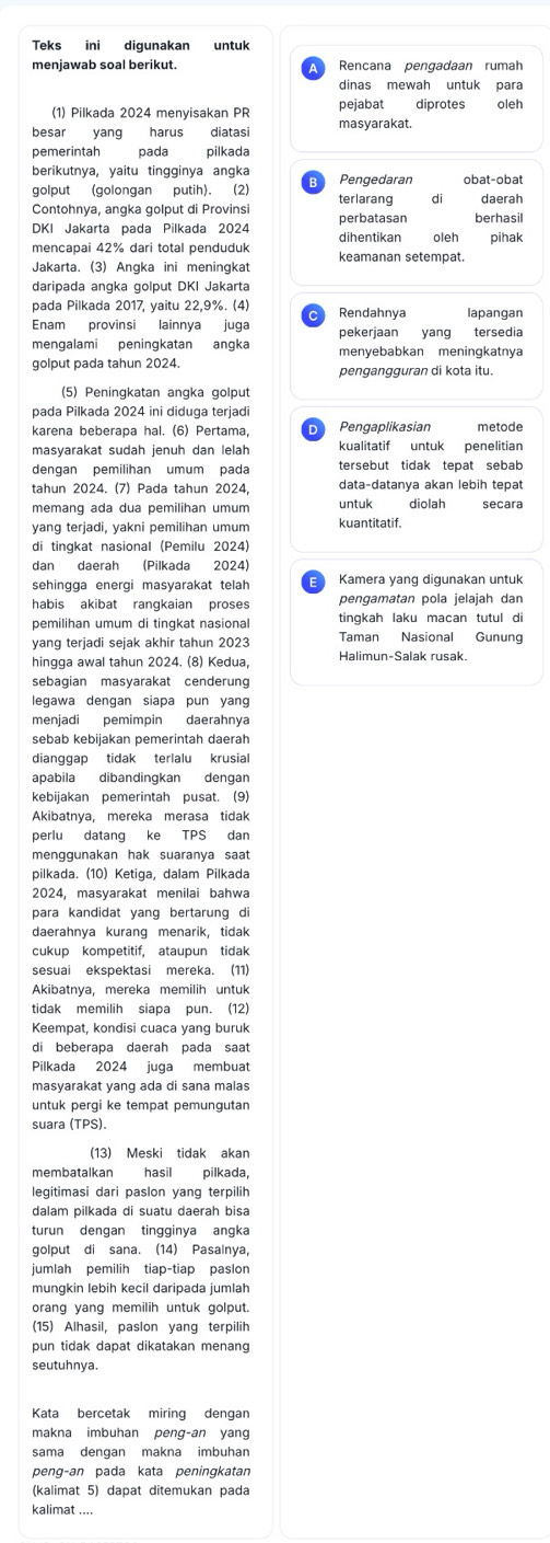 Teks ini digunakan untuk
menjawab soal berikut. Rencana pengadaan rumah
dinas mewah untuk para
(1) Pilkada 2024 menyisakan PR pejabat diprotes oleh
besar yang harus diatasi masyarakat.
pemerintah pada pilkada
berikutnya, yaitu tingginya angka
golput (golongan putih). (2) obat-obat
Contohnya, angka golput di Provinsi terlarang di daerah
DKI Jakarta pada Pilkada 2024 dihentikan perbatasan berhasil
oleh pihak
mencapai 42% dari total penduduk keamanan setempat.
Jakarta. (3) Angka ini meningkat
daripada angka golput DKI Jakarta
pada Pilkada 2017, yaitu 22,9%. (4)  Rendahnya lapangan
Enam provinsi lainnya juga pekerjaan yang tersedia
mengalami peningkatan angka menyebabkan meningkatnya
golput pada tahun 2024.
pengangguran di kota itu.
(5) Peningkatan angka golput
pada Pilkada 2024 ini diduga terjadi
karena beberapa hal. (6) Pertama,  Pengaplikasian metode
masyarakat sudah jenuh dan lelah kualitatif untuk penelitian
dengan pemilihan umum pada tersebut tidak tepat sebab
tahun 2024. (7) Pada tahun 2024, data-datanya akan lebih tepat
memang ada dua pemilihan umum untuk diolah secara
yang terjadi, yakni pemilihan umum kuantitatif.
di tingkat nasional (Pemilu 2024)
dan daerah (Pilkada 2024)
sehingga energi masyarakat telah Kamera yang digunakan untuk
habis akibat rangkaian proses pengamatan pola jelajah dan
pemilihan umum di tingkat nasional tingkah laku macan tutul di
yang terjadi sejak akhir tahun 2023 Taman Nasional Gunung
hingga awal tahun 2024. (8) Kedua, Halimun-Salak rusak.
sebagian masyarakat cenderung
legawa dengan siapa pun yang
menjadi pemimpin daerahnya
sebab kebijakan pemerintah daerah
dianggap tidak terlalu krusial
apabila dibandingkan dengan
kebijakan pemerintah pusat. (9)
Akibatnya, mereka merasa tidak
perlu datang ke TPS dan
menggunakan hak suaranya saat
pilkada. (10) Ketiga, dalam Pilkada
2024, masyarakat menilai bahwa
para kandidat yang bertarung di
daerahnya kurang menarik, tidak
cukup kompetitif, ataupun tidak
sesuai ekspektasi mereka. (11)
Akibatnya, mereka memilih untuk
tidak memilih siapa pun. (12)
Keempat, kondisi cuaca yang buruk
di beberapa daerah pada saat
Pilkada 2024 juga membuat
masyarakat yang ada di sana malas
untuk pergi ke tempat pemungutan
suara (TPS).
(13) Meski tidak akan
membatalkan hasil pilkada,
legitimasi dari paslon yang terpilih
dalam pilkada di suatu daerah bisa
turun dengan tingginya angka
golput di sana. (14) Pasalnya,
jumlah pemilih tiap-tiap paslon
mungkin lebih kecil daripada jumlah
orang yang memilih untuk golput.
(15) Alhasil, paslon yang terpilih
pun tidak dapat dikatakan menang
seutuhnya.
Kata bercetak miring dengan
makna imbuhan peng-an yang
sama dengan makna imbuhan
peng-an pada kata peningkatan
(kalimat 5) dapat ditemukan pada
kalimat ....