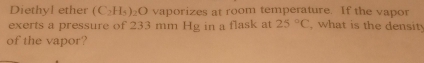 Diethyl ether (C_2H_5)_2O vaporizes at room temperature. If the vapor 
exerts a pressure of 233 mm Hg in a flask at 25°C , what is the densit 
of the vapor?