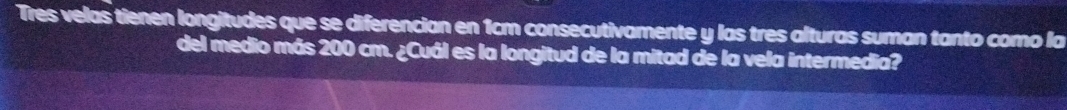 Tres velas tienen longitudes que se diferencian en 1cm consecutivamente y las tres alturas suman tanto como la 
del medio más 200 cm. ¿Cuál es la longitud de la mitad de la vela intermedia?