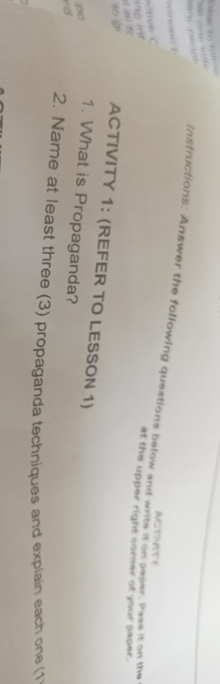 Deal to fellow 
te on e sid e 
any peopl 
ivinced t 
Instructions: Answer the following questions below and write it on paper. Pass it on the 
ACTNATY 
ing inf 
at the upper right corner of your paper. 
t al fc 
to g 
ACTIVITY 1: (REFER TO LESSON 1) 
po 
1. What is Propaganda? 
rd 
2. Name at least three (3) propaganda techniques and explain each one (1