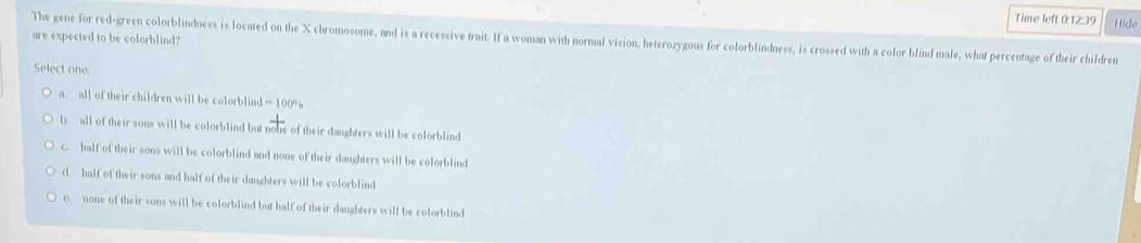 Time left 0:12:39 Hide
are expected to be colorblind?
The gene for red-green colorblindness is located on the X chromosome, and is a recessive trait. If a woman with normal vision, heterozygous for colorblindness, is crossed with a color blind male, what percentage of their children
Select one:
a. all of their children will be colorblind = 100%
b. all of their sons will be colorblind but noke of their daughters will be colorblind
c. half of their sons will be colorblind and none of their daughters will be colorblind
d. half of their sons and half of their daughters will be colorblind
c. none of their sons will be colorblind but half of their daughters will be colorblind