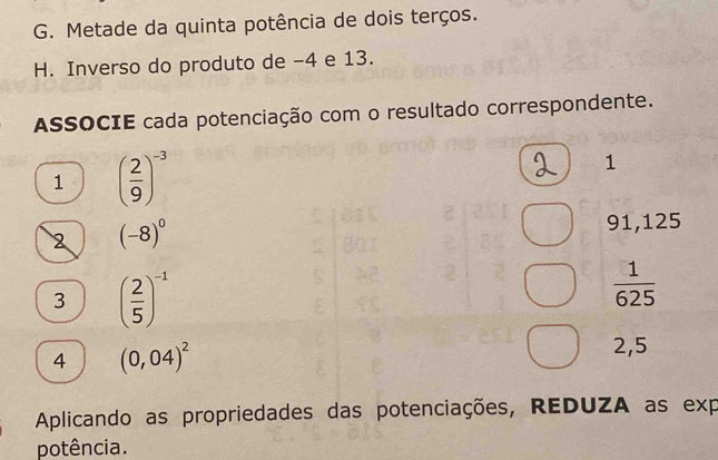 Metade da quinta potência de dois terços. 
H. Inverso do produto de -4 e 13. 
ASSOCIE cada potenciação com o resultado correspondente. 
1 ( 2/9 )^-3
1 
2 (-8)^0
91,125
3 ( 2/5 )^-1
 1/625 
4 (0,04)^2
2,5
Aplicando as propriedades das potenciações, REDUZA as exp 
potência.