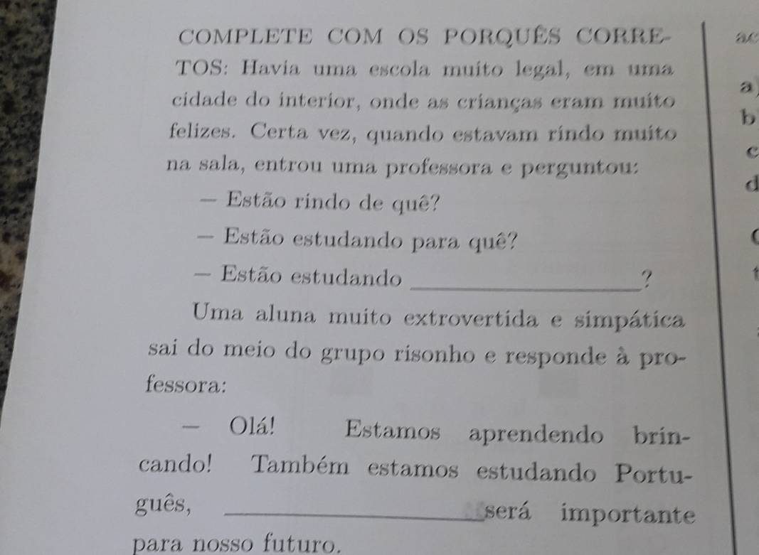 COMPLETE COM OS PORQUÊS CORRE- ac 
TOS: Havia uma escola muito legal, em uma 
a 
cidade do interior, onde as crianças eram muito 
b 
felizes. Certa vez, quando estavam ríndo muito 
c 
na sala, entrou uma professora e perguntou: 
d 
- Estão rindo de quê? 
- Estão estudando para quê? 
- Estão estudando _? 
Uma aluna muito extrovertida e simpática 
sai do meio do grupo risonho e responde à pro- 
fessora: 
- Olá! Estamos aprendendo brin- 
cando! Também estamos estudando Portu- 
guês, _será importante 
para nosso futuro.