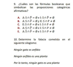 ¿Cuáles son las fórmulas booleanas que
simbolizan las proposiciones categóricas
afirmativas?
A. A:S∩ overline P=varnothing e l:S∩ overline P!= varnothing
B. A:S∩ overline P=varnothing v E:S∩ P!= varnothing
C. E:S∩ P=varnothing e I: S∩ P!= varnothing
D. A:S∩ overline P=varnothing e l: S∩ P!= varnothing
E. A:overline S∩ overline P=varnothing e l: S∩ P!= varnothing
10. Determine la falacia cometida en el
siguiente silogismo:
Ningún gato es anfibio
Ningún anfibio es una planta
Por lo tanto, ningún gato es una planta