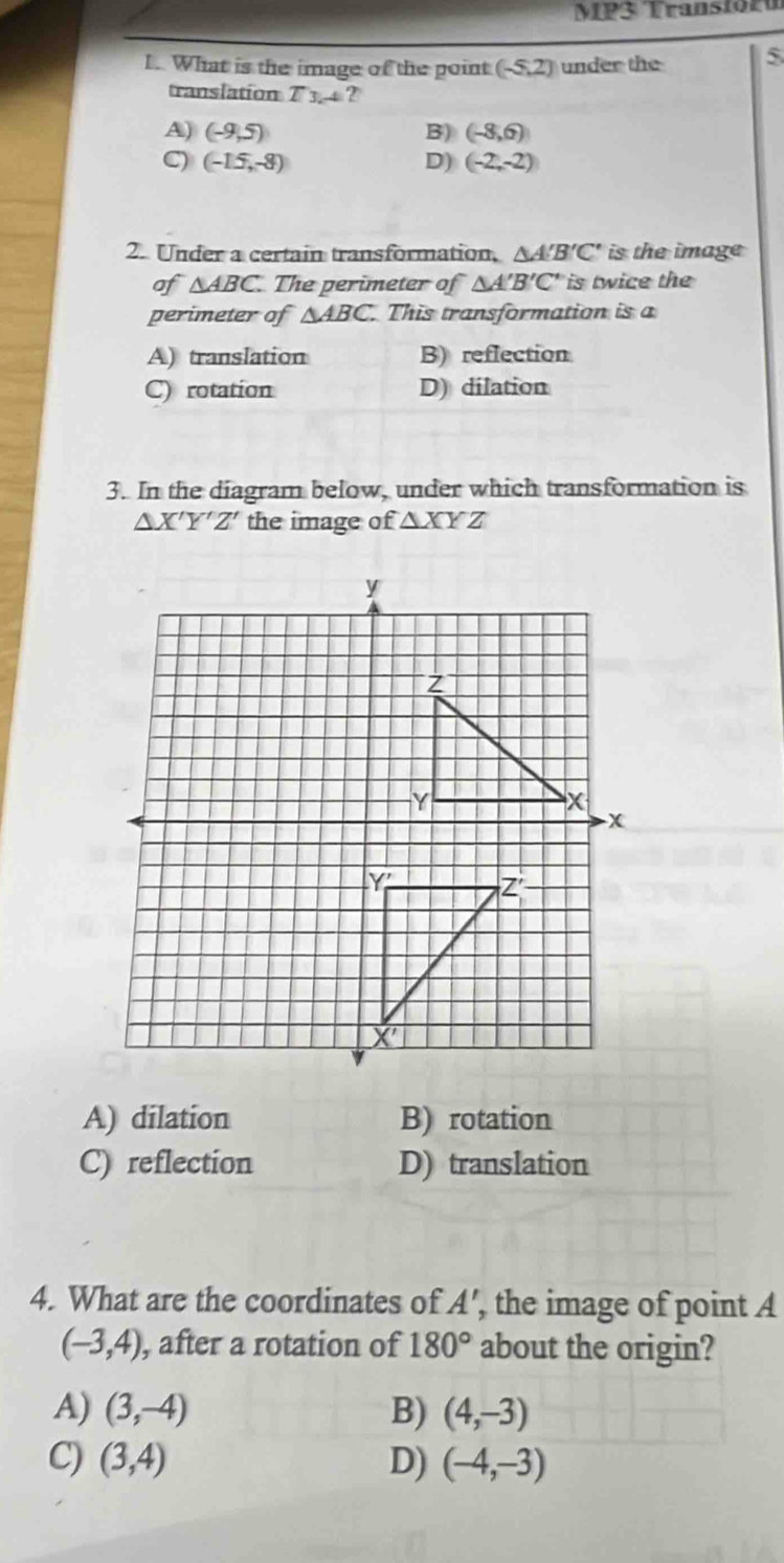 MP3 Transform
1. What is the image of the point (-5,2) under the 5
translation T_3 4 ?
A) (-9,5) B) (-8,6)
C) (-15,-8) D) (-2,-2)
2. Under a certain transformation, △ A'B'C' is the image
of △ ABC. The perimeter of △ A'B'C' is twice the
perimeter of △ ABC. This transformation is a
A) translation B) reflection
C) rotation D) dilation
3. In the diagram below, under which transformation is
△ X'Y'Z' the image of △ XYZ
A) dilation B) rotation
C) reflection D) translation
4. What are the coordinates of A', , the image of point A
(-3,4) , after a rotation of 180° about the origin?
A) (3,-4) B) (4,-3)
C) (3,4) D) (-4,-3)