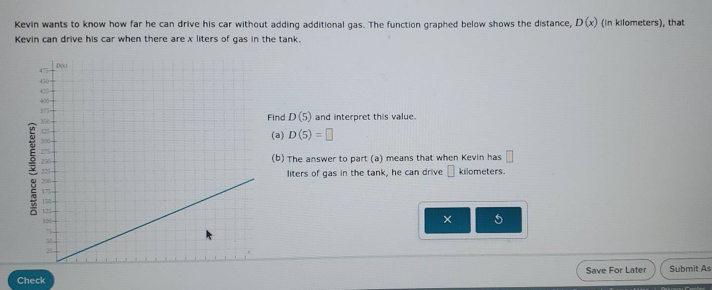 Kevin wants to know how far he can drive his car without adding additional gas. The function graphed below shows the distance, D(x) (in kilometers), that 
Kevin can drive his car when there are x liters of gas in the tank. 
Find D(5) and interpret this value. 
(a) D(5)=□
kilometers. 
(b) The answer to part (a) means that when Kevin has □
liters of gas in the tank, he can drive □
× 5 
Save For Later Submit As 
Check