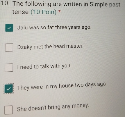 The following are written in Simple past
tense (10 Poin) *
Jalu was so fat three years ago.
Dzaky met the head master.
I need to talk with you.
They were in my house two days ago
She doesn't bring any money.