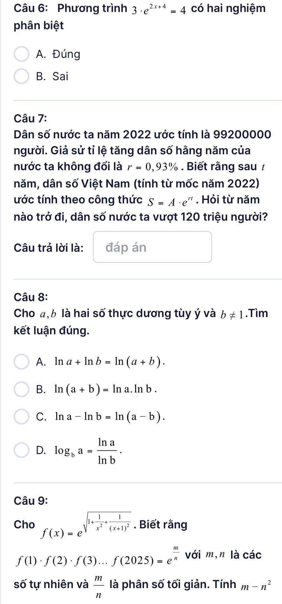 Phương trình 3· e^(2x+4)=4 có hai nghiệm
phân biệt
A. Đúng
B. Sai
Câu 7:
Dân số nước ta năm 2022 ước tính là 99200000
người. Giả sử tỉ lệ tăng dân số hằng năm của
nước ta không đổi là r=0,93%. Biết rằng sau t
năm, dân số Việt Nam (tính từ mốc năm 2022)
tước tính theo công thức S=A· e^(rt). Hỏi từ năm
nào trở đi, dân số nước ta vượt 120 triệu người?
Câu trả lời là: đáp án
Câu 8:
Cho a, b là hai số thực dương tùy ý và b!= 1.Tìm
kết luận đúng.
A. ln a+ln b=ln (a+b).
B. ln (a+b)=ln a.ln b.
C. ln a-ln b=ln (a-b).
D. log _ba= ln a/ln b . 
Câu 9:
Cho f(x)=e^(sqrt(1+frac 1)x^2)+frac 1(x+1)^2. Biết rằng
f(1)· f(2)· f(3)...f(2025)=e^(frac m)n với m,n là các
số tự nhiên và  m/n  là phân số tối giản. Tính m-n^2