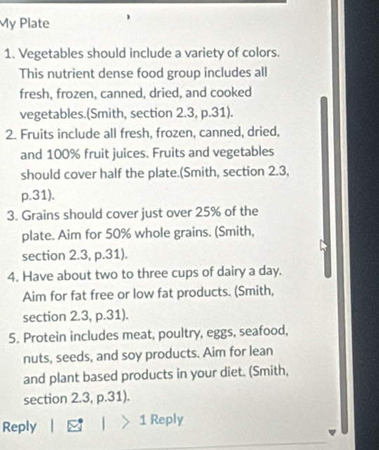 My Plate 
1. Vegetables should include a variety of colors. 
This nutrient dense food group includes all 
fresh, frozen, canned, dried, and cooked 
vegetables.(Smith, section 2.3, p.31). 
2. Fruits include all fresh, frozen, canned, dried, 
and 100% fruit juices. Fruits and vegetables 
should cover half the plate.(Smith, section 2.3,
p.31). 
3. Grains should cover just over 25% of the 
plate. Aim for 50% whole grains. (Smith, 
section 2.3, p.31). 
4. Have about two to three cups of dairy a day. 
Aim for fat free or low fat products. (Smith, 
section 2.3, p.31). 
5. Protein includes meat, poultry, eggs, seafood, 
nuts, seeds, and soy products. Aim for lean 
and plant based products in your diet. (Smith, 
section 2.3, p.31). 
Reply _ F | |>1 Reply